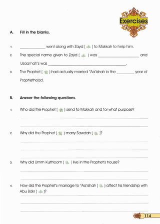 A. Fill in the blanks.
1 . went along with Zayd ( � ) to Makkah to help him.
2. The special name given to Zayd ( � ) was ________ and
Usaamah's was ------------------
3. The Prophet ( � ) had actually married rAa'ishah in the _____ year of
Prophethood.
B. Answer the following questions.
1 . Who did the Prophet ( � ) send to Makkah and for what purpose?
2. Why did the Prophet ( � ) marry Sawdah ( � )?
3. Why did Umm Kulthoom ( � ) live in the Prophets house?
4. How did the Prophets marriage to 'Aa'ishah ( � ) affect his friendship with
Abu Bakr ( � )?
 