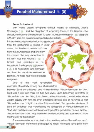 Ties of Brotherhood
With many Muslim emigrants without means of livelihood, Allah's
Messenger ( � ) laid the obligation of supporting them on the Helpers - the
ansaar, the Muslims of Madeenah. To each muhaajir the Prophet ( � ) assigned
a Muslim from the ansaar to act as his brother in faith.
This brotherhood provided a far stronger bond ��......,.:.:
than the relationship of blood. In most
cases, the brothers consisted of one
from the muhaajiroon and one from
the ansaar. The only exception to
this form was the Prophet ( � )
himself and members of his
household. The Prophet ( � ) took Ali
( � ) as his brother, and Hamzah
and Zayd ibn Haarithah were made
brothers. All these four were of course
emigrants.
One of the most remarkable
examples of solidarity among new Muslims is that
�-...........�
between Sa 'd ibn ar-Rabee ' and his new brother, 'Abdur-Rahmaan ibn 'Awf.
Sa 'd was a very rich man. He had two wives. Upon becoming a brother to .
'Abdur-Rahmaan ibn 'Awf, Sold offered, without hesitation, to divide his whole
wealth equally with him. He even offered to divorce one of his wives so that
'Abdur-Rahmaan might marry her if he so desired. The open-handedness of
Sa 'd ibn ar-Rabee ' was matched by the selflessness of 'Abdur-Rahmaan ibn
'Awf, who politely refused to take advantage of the goodwill of his new brother.
'Abdur-Rahmaan said, "May Allah bless both your family and your wealth. Show
me the way to the market."
The main market was located in the Jewish quarter of Banu Qaynuqaa{ .
'Abdur-Rahmaan went there and began to trade. He made some profit from
�
 