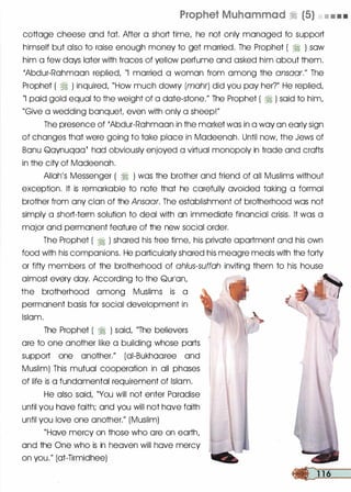 Prophet Muhammad � (5) • • • •
cottage cheese and fat. After a short time, he not only managed to support
himself but also to raise enough money to get married. The Prophet ( � ) sow
him a few days later with traces of yellow perfume and asked him about them.
'Abdur-Rohmoon replied, "I married a woman from among the ansaar." The
Prophet ( ti ) inquired, "How much dowry (mohr) did you pay her?" He replied,
"I paid gold equal to the weight of a dote-stone." The Prophet ( � ) said to him,
"Give a wedding banquet even with only a sheep!"
The presence of 'Abdur-Rohmoon in the market was in a way on early sign
of changes that were going to toke place in Madeenoh. Until now, the Jews of
Bonu Qoynuqoot hod obviously enjoyed a virtual monopoly in trade and crofts
in the city of Modeenoh.
Allah's Messenger ( ;I ) was the brother and friend of all Muslims without .
exception. It is remarkable to note that he carefully avoided taking a formal
brother from any clan of the Ansaar. The establishment of brotherhood was not
simply a short-term solution to deal with on immediate financial crisis. It was a
major and permanent feature of the new social order.
The Prophet ( � ) shored his free time, his private apartment and his own
food with his companions. He particularly shored his meagre meals with the forty
or fifty members of the brotherhood of ah/us-suffah inviting them to his house
almost every day. According to the Qurlon,
the brotherhood among Muslims is a
permanent basis for social development in
Islam.
The Prophet ( ;I ) said, "The believers
ore to one another like a building whose ports
support one another." (oi-Bukhooree and
Muslim) This mutual cooperation in all phases
of life is a fundamental requirement of Islam.
He also said, "You will not enter Paradise
until you hove faith; and you will not hove faith
until you love one another." (Muslim)
"Hove mercy on those who ore on earth,
and the One who is in heaven will hove mercy
on you." (ot-Tirmidhee)
 