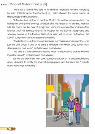 • • • • Prophet Muhammad � (5)
"He is not a Faithful who eats his fill while his neighbour remains hungry by
his side.�� (ai-Baihaquee) The Prophet ( � ) often stressed the social aspect of
mutual help and cooperation.
11A Muslim is a brother of another Muslim. He neither oppresses him, nor
hands him over [to his enemy]. Whoever fulfils the needs of his brother, Allah will
fulfil his needs on the Day of Judgment; whoever removes the troubles of his
brother, Allah will remove one of his troubles on the Day of Judgment; and
whoever covers up the faults of his brother, Allah will cover up his faults on the
Day of Judgment.�� (ai-Bukhaaree and Muslim)
"The believers-in their mutual kindness, compassion and sympathy-are
just like one body: if one of its parts is afflicted, the whole body suffers from
sleeplessness and fever.// (ai-Bukhaaree and Muslim)
"No one is a true believer unless he loves for his [Muslim] brother what he
loves for himself.// (ai-Bukhaaree and Muslim)
Is it not our duty then, with over fourteen centuries of historical experience
at our disposal, to rectify the shameful negligence and translate the Prophet's
noble teachings into reality?
 