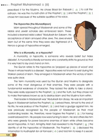 • • • • Prophet Muhammad � (6)
prescribed it for the Muslims. He chose Bilaal ibn Rabaah ( � ) to call the
adhaan. He was the mu'adh-dhin of the Prophet ( � ) and the Prophet ( � )
chose him because of the suitable qualities of his voice.
The Hypocrites (the Munaafiqoon)
Islam spread throughout Madeenah and some of the
rabbis and Jewish scholars also embraced Islam. These
included a learned rabbi called rAbdullaah ibn Salaam. His
acceptance of Islam annoyed other Jews. The Jews envied
Islam but at the same time they were also frightened of it.
Hence a group of hypocrites emerged.
Who is a Munaafiq, or a Hypocrite?
A munaafiq, or hypocrite, is someone who reveals belief but hides
disbelief. A munaafiq is literally someone who constantly shifts his ground so that
it is very hard to lay one's hand on him.
The Qurlan refers to the hypocrites as 'propped up pieces of wood' and
'those in whose hearts is a disease'. Hypocrites were not known to exist during the
Makkan period of Islam. They emerged in Madeenah When the victory of Islam
was quite clear.
The term munaafiq was used by the Qur'an and Muslims to designate
some of the most dangerous of their enemies. They were people with a
fundamental weakness of character. They lacked the ability to take a stand.
They were really opposed to the Prophet ( � ) and the Truth, but they chose not
to make themselves known so as to destroy Islam and the Muslims from within.
Their leader in Madeenah was {Abdullaah ibn Ubaw. He was an important
figure in Madeenah before the Prophet ( � ) arrived there. Almost to the end of
his life, he was jealous of the Prophet ( � ) and had a grudge against him. He
was previously recognized by the people of Madeenah as their most
outstanding leader. He, therefore, never forgave the Prophet ( � ) for having
overshadowed him. His people now were turning to Islam. He and others like him
who were greedy for power became enemies of Islam while others became
secret hypocrites. In fact Almighty Allah had revealed to His Prophet ( � ) the
identity of all the hypocrites of Madeenah. The Prophet ( � ) disclosed this
information to Hudhayfah ibn ai-Yamaan ( � ) and told him to keep it a secret.
�
 