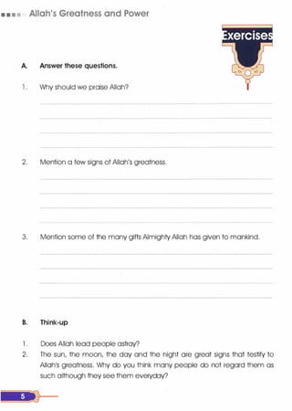 • . • • Allah's Greatness and Power
A. Answer these questions.
l . Why should we praise Allah?
2. Mention a few signs of Allah's greatness.
3. Mention some of the many gifts Almighty Allah has given to mankind.
B. Think-up
l . Does Allah lead people astray?
2. The sun, the moon, the day and the night ore great signs that testify to
AIIOh1S greatness. Why do you think many people do not regard them as
such although they see them everyday?
 