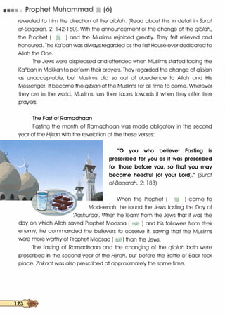 • • • • Prophet Muhammad � (6)
revealed to him the direction of the qiblah. (Read about this in detail in Surat
ai-Baqarah, 2: 1 42-1 50). With the announcement of the change of the qiblah,
the Prophet ( ii ) and the Muslims rejoiced greatly. They felt relieved and
honoured. The Ka'bah was always regarded as the first House ever dedicated to
Allah the One.
The Jews were displeased and offended when Muslims started facing the
Ka'bah in Makkah to perform their prayers. They regarded the change of qiblah
as unacceptable, but Muslims did so out of obedience to Allah and His
Messenger. It became the qiblah of the Muslims for all time to come. Wherever
they are in the world, Muslims turn their faces towards it when they offer their
prayers.
The Fast of Ramadhaan
Fasting the month of Ramadhaan was made obligatory in the second
year of the Hijrah with the revelation of the these verses:
"0 you who believe! Fasting is
prescribed for you as it was prescribed
for those before you, so that you may
become heedful (of your Lord)." (Surat
ai-Baqarah, 2: 1 83)
When the Prophet ( ii ) came to
Madeenah, he found the Jews fasting the Day of
'Aashuraa'. When he learnt from the Jews that it was the
day on which Allah saved Prophet Moosaa ( &;§ ) and his followers from their
enemy, he commanded the believers to observe it saying that the Muslims
were more worthy of Prophet Moosaa ( &;§ ) than the Jews.
The fasting of Ramadhaan and the changing of the qiblah both were
prescribed in the second year of the Hijrah, but before the Battle of Badr took
place. Zakaat was also prescribed at approximately the same time.
 