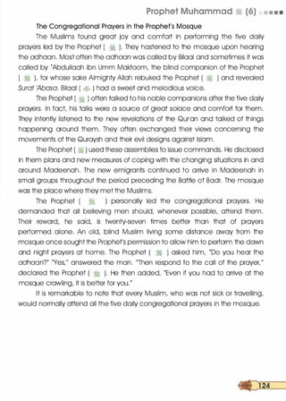 Prophet Muhammad � (6) • • • •
The Congregational Prayers in the Prophet's Mosque
The Muslims found great joy and comfort in performing the five daily
prayers led by the Prophet ( � ). They hastened to the mosque upon hearing
the adhaan. Most often the adhaan was called by Bilaal and sometimes it was
called by rAbdullaah ibn Umm Maktoom, the blind companion of the Prophet
( � L for whose sake Almighty Allah rebuked the Prophet ( � ) and revealed
Surat 'Abasa. Bilaal ( � ) had a sweet and melodious voice.
The Prophet ( � ) often talked to his noble companions after the five daily
prayers. In fact his talks were a source of great solace and comfort for them.
They intently listened to the new revelations of the Qurlan and talked of things
happening around them. They often exchanged their views concerning the
movements of the Quraysh and their evil designs against Islam.
The Prophet ( � ) used these assemblies to issue commands. He disclosed
in them plans and new measures of coping with the changing situations in and
around Madeenah. The new emigrants continued to arrive in Madeenah in
small groups throughout the period preceding the Battle of Badr. The mosque
was the place where they met the Muslims.
The Prophet ( 1j ) personally led the congregational prayers. He
demanded that all believing men should, whenever possible, attend them.
Their reward, he said, is twenty-seven times better than that of prayers
performed alone. An old, blind Muslim living some distance away from the
mosque once sought the Prophet's permission to allow him to perform the dawn
and night prayers at home. The Prophet ( � ) asked him, "Do you hear the
adhaan?" "Yes/' answered the man. "Then respond to the call of the prayer/'
declared the Prophet ( � ). He then added, "Even if you had to arrive at the
mosque crawling, it is better for you."
It is remarkable to note that every Muslim, who was not sick or travelling,
would normally attend all the five daily congregational prayers in the mosque.
 