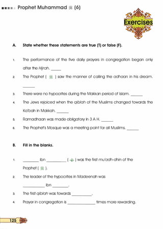 • • • • • Prophet Muhammad � (6)
A. State whether these statements are true (T) or false (F).
1 . The performance of the five daily prayers in congregation began only
after the Hijrah. __
2. The Prophet ( � ) saw the manner of calling the adhaan in his dream.
3. There were no hypocrites during the Makkan period of Islam. __
4. The Jews rejoiced when the qiblah of the Muslims changed towards the
Ka'bah in Makkah. --
5. Ramadhaan was made obligatory in 3 A H. __
s. The Prophets Mosque was a meeting point for all Muslims.
B. Fill in the blanks.
--
1. ___ ibn ____ ( �-k> ) was the first mu'adh-dhin of the
Prophet ( � ).
2. The leader of the hypocrites in Madeenah was
ibn-------- ---
3. The first qiblah was towards -------
4. Prayer in congregation is ______
times more rewarding.
 