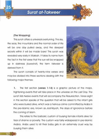 (The Wrapping)
This surah offers a universal overturning. The sky,
the seas, the mountains and the normal order of life
will be one day pulled away, and the deepest
secrets within it will be made bare! This surah was
revealed very early in Makkah. It takes its nome from
the fact in the first verse that the sun will be wrapped
up in darkness (kuwwirat); the term takweer is
derived from it.
The surah consists of twenty-nine verses and
may be divided into three sections dealing with the
following major themes:
1 . The first section (verses l -1 4) is a graphic picture of the major,
frightening events that will take place in the universe on the Lost Day. The
surah lists twelve events that will accompany the Resurrection. Verse eight
in this section speaks of the question that will be asked to the infant girls
who were buried alive, which was a heinous crime committed by Arabs in
the pre-Islamic era, known as Jaahiliwah, the days of ignorance before
the coming of Islam.
This refers to the barbaric custom of burying female infants alive for
fear of shame or poverty. The custom was fairly widespread in pre-Islamic
Arabia. Arabs used to kill their baby girls in an extremely cruel way by
burying them alive.
 
