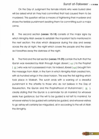 Surat at-Takweer • • • •
On the Day of Judgment the female infants who were buried olive
will be asked what sin they hod committed that hod caused them to be
murdered. This question will be a means of frightening their murderer and
shows the terrible punishment awaiting them for committing such a major
crime.
2. The second section (verses 1 5-1 8) consists of the major signs by
which Almighty Allah swears to establish the important facts mentioned in
the next section: the stars which disappear during the day and sweep
across the sky at night, the night which covers the people and the down
as it breathes away the darkness of the night.
3. The third and the lost section (verses 1 9-29) contain the truth that the
Qur1an was revealed by Allah through Angel Jibreel ( �� ) to the Prophet
( � ) who was not a possessed man; for indeed Jibreel ( �� ) brought him
the message from Allah, in the form in which Almighty Allah created him,
with six hundred wings in the clear horizon. This was the first sighting which
took place in Mokkoh. The surah ends with a warning of a dreadful
punishment in the afterlife to those who do not believe in the Day of
Resurrection, the Qurlan and the Prophethood of Muhammad ( � ),
clearly stating that the Qurlon is a reminder for all mankind for whoever
seeks true guidance; but the will to be guided is not left to mankind; for
whoever wishes to be guided will certainly be guided, and whoever wishes
to go astray will certainly be misguided, all in according to the will of Allah
the Almighty.
 