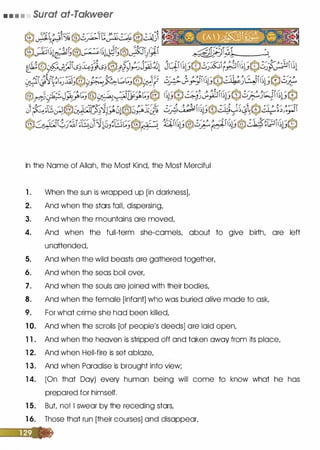 • • • • Surat at-Takweer
In the Name of Allah, the Most Kind, the Most Merciful
1 . When the sun is wrapped up [in darkness],
2. And when the stars faiL dispersing,
3. And when the mountains are moved,
4. And when the full-term she-camels, about to give birth, are left
unattended,
5. And when the wild beasts are gathered together,
6. And when the seas boil over,
7. And when the souls are joined with their bodies,
8. And when the female [infant] who was buried alive made to ask,
9. For what crime she had been killed,
1 0. And when the scrolls [of people's deeds] are laid open,
1 1 . And when the heaven is stripped off and taken away from its place,
1 2. And when Hell-fire is set ablaze,
1 3. And when Paradise is brought into view;
1 4. (On that Day) every human being will come to know what he has
prepared for himself.
1 5. But no! I swear by the receding stars,
1 6. Those that run [their courses] and disappear,
 