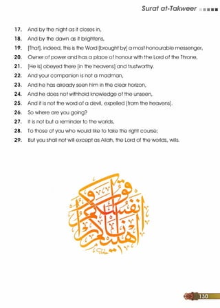 1 7. And by the night as it closes in,
1 8. And by the dawn as it brightens,
Surat at-Takweer • • • •
1 9. [That], indeed, this is the Word [brought by] a most honourable messenger,
20. Owner of power and has a place of honour with the Lord of the Throne,
21 . [He is] obeyed there [in the heavens] and trustworthy.
22. And your companion is not a madman,
23. And he has already seen him in the clear horizon,
24. And he does not withhold knowledge of the unseen,
25. And it is not the word of a devil, expelled [from the heavens].
26. So where are you going?
27. It is not but a reminder to the worlds,
28. To those of you who would like to take the right course;
29. But you shall not will except as Allah, the Lord of the worlds, wills.
 
