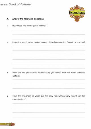 • • • • Surat at-Takweer
A. Answer the following questions.
1 . How does the surah get its nome?
2. From the surah, what twelve events of the Resurrection Day do you know?
3. Why did the pre-Islamic Arabia bury girls olive? How will Allah exercise
justice?
4. Give the meaning of verse 23: 'He sow him without any doubt on the
clear horizon'.
 
