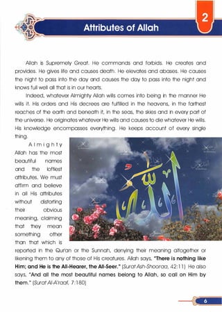 Attributes of Allah
Allah is Supremely Great. He commands and forbids. He creates and
provides. He gives life and causes death. He elevates and abases. He causes
the night to pass into the day and causes the day to pass into the night and
knows full well all that. is in our hearts.
Indeed, whatever Almighty Allah wills comes into being in the manner He
wills it. His orders and His decrees are fulfilled in the heavens, in the farthest
reaches of the earth and beneath it, in the seas, the skies and in every part of
the universe. He originates whatever He wills and causes to die whatever He wills.
His knowledge encompasses everything. He keeps account of every single
thing.
A l m i g h t y
Allah has the most
beautiful names
and the loftiest
attributes. We must
affirm and believe
in all His attributes
without distorting
their obvious
meaning, claiming
that they mean
something other
than that which is
reported in the Qurlan or the Sunnah, denying their meaning altogether or
likening them to any of those of His creatures. Allah says, "There is nothing like
Him; and He is the All-Hearer, the All-Seer." (SuratAsh-Shooraa, 42: 1 1 ) He also
says, "And all the most beautiful names belong to Allah, so call on Him by
them." (SuratAI-A'raat, 7 : 1 80)
 