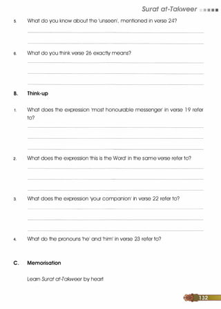 Surat at-Takweer • • • •
s. What do you know about the 1Unseen1, mentioned in verse 24?
6. What do you think verse 26 exactly means?
B. Think-up
1 . What does the expression lmost honourable messenger� in verse 1 9 refer
to?
2. What does the expression 1this is the Word' in the some verse refer to?
3. What does the expression 'your companionI in verse 22 refer to?
4. What do the pronouns 1he1 and 1him1 in verse 23 refer to?
C. Memorisation
Learn Surat at-Takweer by heart
 