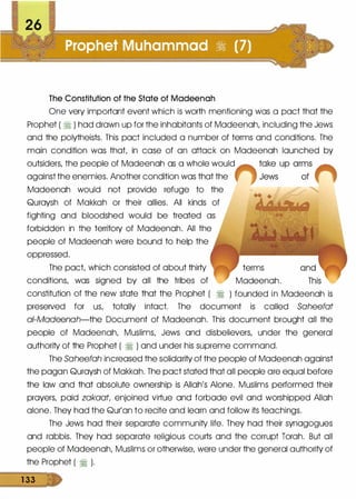 26
The Constitution of the State of Madeenah
One very important event which is worth mentioning was a pact that the
Prophet ( � ) had drawn up for the inhabitants of Madeenah, including the Jews
and the polytheists. This pact included a number of terms and conditions. The
main condition was that, in case of an attack on Madeenah launched by
outsiders, the people of Madeenah as a whole would
against the enemies. Another condition was that the
Madeenah would not provide refuge to the
Quraysh of Makkah or their allies. All kinds of
fighting and bloodshed would be treated as
forbidden in the territory of Madeenah. All the
people of Madeenah were bound to help the
oppressed.
The pact, which consisted of about thirty
conditions, was signed by all the tribes of
constitution of the new state that the Prophet ( :i
terms
Madeenah.
) founded in Madeenah is
preseNed for us, totally intact. The document is called Saheefat
a/-Madeenah-the Document of Madeenah. This document brought all the
people of Madeenah, Muslims, Jews and disbelievers, under the general
authority of the Prophet ( :i ) and under his supreme command.
The Saheefah increased the solidarity of the people of Madeenah against
the pagan Quraysh of Makkah. The pact stated that all people are equal before
the law and that absolute ownership is Allah's Alone. Muslims performed their
prayers, paid zakaat, enjoined virtue and forbade evil and worshipped Allah
alone. They had the Qur'an to recite and learn and follow its teachings.
The Jews had their separate community life. They had their synagogues
and rabbis. They had separate religious courts and the corrupt Torah. But all
people of Madeenah, Muslims or otherwise, were under the general authority of
the Prophet ( :i ).
1 33
 
