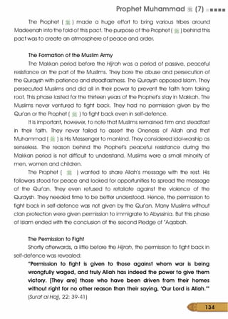 Prophet Muhammad � (7) • • • .
The Prophet ( � ) made a huge effort to bring various tribes around
Madeenah into the fold of this pact. The purpose of the Prophet ( � ) behind this
pact was to create an atmosphere of peace and order.
The Formation of the Muslim Army
The Makkan period before the Hijrah was a period of passive, peaceful
resistance on the part of the Muslims. They bore the abuse and persecution of
the Quraysh with patience and steadfastness. The Quraysh opposed Islam. They
persecuted Muslims and did all in their power to prevent the faith from taking
root. This phase lasted for the thirteen years of the Prophet's stay in Makkah. The
Muslims never ventured to fight back. They had no permission given by the
Qur'an or the Prophet ( � ) to fight back even in self-defence.
It is important, however, to note that Muslims remained firm and steadfast
in their faith. They never failed to assert the Oneness of Allah and that
Muhammad ( � ) is His Messenger to mankind. They considered idol-worship as
senseless. The reason behind the Prophet's peaceful resistance during the
Makkan period is not difficult to understand. Muslims were a small minority of
men, women and children.
The Prophet ( � ) wanted to share Allah's message with the rest. His
followers stood for peace and looked for opportunities to spread the message
of the Qur'an. They even refused to retaliate against the violence of the
Quraysh. They needed time to be better understood. Hence, the permission to
fight back in self-defence was not given by the Qur'an. Many Muslims without
clan protection were given permission to immigrate to Abyssinia. But this phase
of Islam ended with the conclusion of the second Pledge of (Aqabah.
The Permission to Fight
Shortly afterwards, a little before the Hijrah, the permission to fight back in
self-defence was revealed:
"Permission to fight is given to those against whom war is being
wrongfully waged, and truly Allah has indeed the power to give them
victory. [They are] those who have been driven from their homes
without right for no other reason than their saying, 'Our Lord is Allah."'
(Surat a! Hajj, 22: 39-41 )
1 34
 