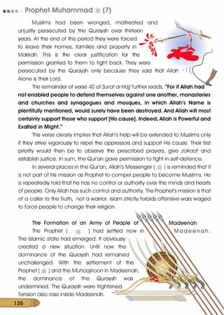 • • • • Prophet Muhammad � (7)
Muslims had been wronged, maltreated and
unjustly persecuted by the Quraysh over thirteen
years. At the end of this period they were forced �fr_,._
to leave their homes, families and property in � t
Makkah. This is the clear justification for the ll•
permission granted to them to fight back. They were
persecuted by the Quraysh only because they said that Allah ( ( (
Alone is their Lord.
The remainder of verse 40 of Surat a/ Hajj further reads, "For if Allah had
not enabled people to defend themselves against one another, monasteries
and churches and synagogues and mosques, in which Allah's Name is
plentifully mentioned, would surely have been destroyed. And Allah will most
certainly support those who support [His cause]. Indeed, Allah is Powerful and
Exalted in Might."
This verse clearly implies that Allah's help will be extended to Muslims only
if they strive vigorously to repel the oppressors and support His cause. Their first
priority would then be to observe the prescribed prayers, give zakaat and
establish justice. In sum, the Qur'an gave permission to fight in self-defence.
In several places in the Qur'an, Allah's Messenger ( � ) is reminded that it
is not part of his mission as Prophet to compel people to become Muslims. He
is repeatedly told that he has no control or authority over the minds and hearts
of people. Only Allah has such control and authority. The Prophet's mission is that
of a caller to the Truth, not a warrior. Islam strictly forbids offensive wars waged
to force people to change their religion.
The Formation of an Army of People of
The Prophet ( � ) had settled now
The Islamic state had emerged. It obviously
created a new situation. Until now the
dominance of the Quraysh had remained
unchallenged. With the settlement of the
Prophet ( � ) and the Muhaajiroon in Madeenah,
the dominance of the Quraysh was
undermined. The Quraysh were frightened.
Tension also rose inside Madeenah.
1 35
 