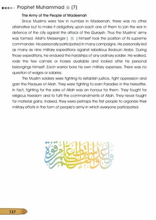 • • • • Prophet Muhammad � (7)
The Army of the People of Madeenah
Since Muslims were few in number in Madeenah, there was no other
alternative but to make it obligatory upon each one of them to join the war in
defence of the city against the attack of the Quraysh. Thus the Muslims' army
was formed. Allah's Messenger ( � ) himself took the position of its supreme
commander. He personally participated in many campaigns. He personally led
as many as nine military expeditions against rebellious Bedouin Arabs. During
those expeditions, he endured the hardships of any ordinary soldier. He walked,
rode the few camels or horses available and looked after his personal
belongings himself. Each warrior bore his own military expenses. There was no
question of wages or salaries.
The Muslim soldiers were fighting to establish justice, fight oppression and
gain the Pleasure of Allah. They were fighting to earn Paradise in the hereafter.
In fact, fighting for the sake of Allah was an honour for them. They fought for
religious freedom and to fulfil the commandments of Allah. They never fought
for material gains. Indeed, they were perhaps the first people to organize their
military efforts in the form of people's army in which everyone participated.
1 37
 