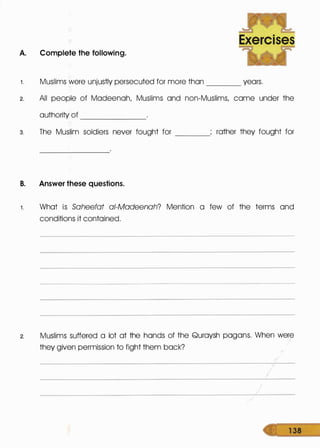 ~
Exercises
A. Complete the following.
~
1 . Muslims were unjustly persecuted for more than years.----
2. All people of Madeenah, Muslims and non-Muslims, came under the
authority of -------
3. The Muslim soldiers never fought for ----
rather they fought for
B. Answer these questions.
1 . What is Saheefat ai-Madeenah? Mention a few of the terms and
conditions it contained.
2. Muslims suffered a lot at the hands of the Quraysh pagans. When were
they given permission to fight them back?
/
1 38
 