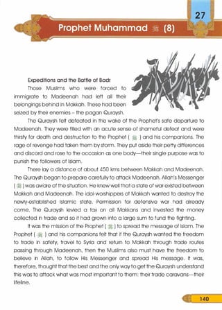 Expeditions and the Battle of Badr
Those Muslims who were forced to
immigrate to Madeenah had left all their
belongings behind in Makkah. These had been
seized by their enemies - the pagan Quraysh.
The Quraysh felt defeated in the wake of the Prophet's safe departure to
Madeenah. They were filled with an acute sense of shameful defeat and were
thirsty for death and destruction to the Prophet ( � ) and his companions. The
rage of revenge had taken them by storm. They put aside their petty differences
and discord and rose to the occasion as one body-their single purpose was to
punish the followers of Islam.
There lay a distance of about 450 kms between Makkah and Madeenah.
The Quraysh began to prepare carefully to attack Madeenah. Allah's Messenger
( ·� ) was aware of the situation. He knew well that a state of war existed between
Makkah and Madeenah. The idol-worshippers of Makkah wanted to destroy the
newly-established Islamic state. Permission for defensive war had already
come. The Quraysh levied a tax on all Makkans and invested the money
collected in trade and so it had grown into a large sum to fund the fighting.
It was the mission of the Prophet ( � ) to spread the message of Islam. The
Prophet ( � ) and his companions felt that if the Quraysh wanted the freedom
to trade in safety, travel to Syria and return to Makkah through trade routes
passing through Madeenah, then the Muslims also must have the freedom to
believe in Allah, to follow His Messenger and spread His message. It was,
therefore, thought that the best and the only way to get the Quraysh understand
this was to attack what was most important to them: their trade caravans-their
lifeline.
1 40
 