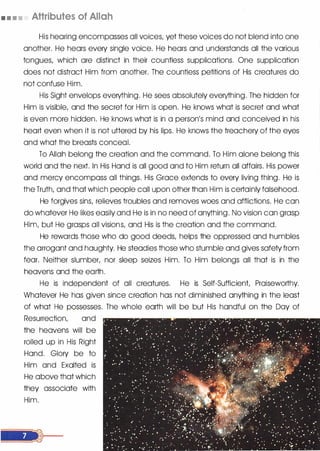 • • • • Attributes of Allah
His hearing encompasses all voices, yet these voices do not blend into one
another. He hears every single voice. He hears and understands all the various
tongues, which are distinct in their countless supplications. One supplication
does not distract Him from another. The countless petitions of His creatures do
not confuse Him.
His Sight envelops everything. He sees absolutely everything. The hidden for
Him is visible, and the secret for Him is open. He knows what is secret and what
is even more hidden. He knows what is in a person's mind and conceived in his
heart even when it is not uttered by his lips. He knows the treachery of the eyes
and what the breasts conceal.
To Allah belong the creation and the command. To Him alone belong this
world and the next. In His Hand is all good and to Him return all affairs. His power
and mercy encompass all things. His Grace extends to every living thing. He is
the Truth, and that which people call upon other than Him is certainly falsehood.
He forgives sins, relieves troubles and removes woes and afflictions. He can
do whatever He likes easily and He is in no need of anything. No vision can grasp
Him, but He grasps all visions, and His is the creation and the command.
He rewards those who do good deeds, helps the oppressed and humbles
the arrogant and haughty. He steadies those who stumble and gives safety from
fear. Neither slumber, nor sleep seizes Him. To Him belongs all that is in the
heavens and the earth.
He is independent of all creatures. He is Self-Sufficient, Praiseworthy.
Whatever He has given since creation has not diminished anything in the least
of what He possesses. The whole earth will be but His handful on the Day of
Resurrection, and
the heavens will be
rolled up in His Right
Hand. Glory be to
Him and Exalted is
He above that which
they associate with
Him.
 