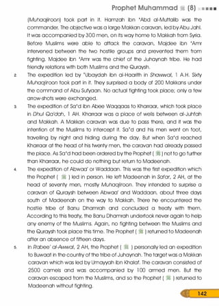Prophet Muhammad � (8) • • • •
(Muhaajiroon) took part in it. Hamzah ibn 'Abd ai-Muttalib was the
commander. The objective was a large Makkan caravan, led byAbu Jahl.
It was accompanied by 300 men, on its way home to Makkah from Syria.
Before Muslims were able to attack the caravan, Majdee ibn 'Amr
intervened between the two hostile groups and prevented them from
fighting. Majdee ibn 'Amr was the chief of the Juhaynah tribe. He had
friendly relations with both Muslims and the Quraysh.
2. The expedition led by (Ubaydah ibn ai-Haarith in Shawwal, l A.H. Sixty
Muhaajiroon took part in it. They surprised a body of 200 Makkans under
the command of Abu Sufyaan. No actual fighting took place; only a few
arrow-shots were exchanged.
3. The expedition of Sa'd ibn Abee Waqqaas to Kharraar, which took place
in Dhul Qa'dah, l AH. Kharraar was a place of wells between ai-Juhfah
and Makkah. A Makkan caravan was due to pass there, and it was the
intention of the Muslims to intercept it. Sa(d and his men went on foot,
travelling by night and hiding during the day. But when Sa'd reached
Kharraar at the head of his twenty men, the caravan had already passed
the place. As Sa'd had been ordered by the Prophet ( � ) not to go further
than Kharraar, he could do nothing but return to Madeenah.
4. The expedition of Abwaa' or Waddaan. This was the first expedition which
the Prophet ( � ) led in person. He left Madeenah in Safar, 2 AH, at the
head of seventy men, mostly Muhaajiroon. They intended to surprise a
caravan of Quraysh between Abwaa' and Waddaan, about three days
south of Madeenah on the way to Makkah. There he encountered the
hostile tribe of Banu Dhamrah and concluded a treaty with them.
According to this treaty, the Banu Dhamrah undertook never again to help
any enemy of the Muslims. Again, no fighting between the Muslims and
the Quraysh took place this time. The Prophet ( � ) returned to Madeenah
after an absence of fifteen days.
s. In Rabee' ai-Awwal, 2 AH, the Prophet ( � ) personally led an expedition
to Buwaat in the country of the tribe of Juhaynah. The target was a Makkan
caravan which was led by Umayyah ibn Khalaf. The caravan consisted of
2500 camels and was accompanied by l 00 armed men. But the
caravan escaped from the Muslims, and so the Prophet ( � ) returned to
Madeenah without fighting.
1 42
 