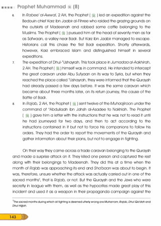 • • • • Prophet Muhammad ·� (8)
6. In Rabee' a/-Awwal, 2 AH, the Prophet ( � ) led an expedition against the
Bedouin chief Karz ibn Jaabir ai-Fihree who raided the grazing grounds on
the outskirts of Madeenah and robbed some cattle belonging to the
Muslims. The Prophet ( � ) pursued him at the head of seventy men as far
as Safwaan, a valley near Badr. But Karz ibn Jaabir managed to escape.
Historians call this chase the first Badr expedition. Shortly afterwards,
however, Karz embraced Islam and distinguished himself in several
expeditions.
7. The expedition of Dhul-{Ushayrah. This took place in Jumadaa ai-Aakhirah,
2 AH. The Prophet ( � ) himself was in command. He intended to intercept
the great caravan under Abu Sufyaan on its way to Syria, but when they
reached the place called {Ushayrah, they were informed that the Quraysh
had already passed a few days before. It was the same caravan which
became about three months later, on its return journey, the cause of the
Battle of Badr.
a. In Rajab, 2 AH, the Prophet ( � ) sent twelve of the Muhaajiroon under the
command of 'Abdullaah ibn Jahsh ai-Asadee to Nakhlah. The Prophet
( � ) gave him a letter with the instructions that he was not to read it until
he had journeyed for two days, and then to act according to the
instructions contained in it but not to force his companions to follow his
orders. They had the order to report the movements of the Quraysh and
gather information about their plans, but not to engage in fighting.
On their way they came across a trade caravan belonging to the Quraysh
and made a surprise attack on it. They killed one person and captured the rest
along with their belongings to Madeenah. They did this at a time when the
month of Rajab was approaching its end and Sha'baan was about to begin. It
was, therefore, unsure whether the attack was actually carried out in one of the
sacred months1, that is Rajab, or not. But the Quraysh and the Jews who were
secretly in league with them, as well as the hypocrites made great play of this
incident and used it as a weapon in their propaganda campaign against the
1
The sacred months during which all fighting is deemed utterly wrong are Muharram, Rajab, Dhu/-Qa'dah and
Dhui-Hijjah.
1 43
 