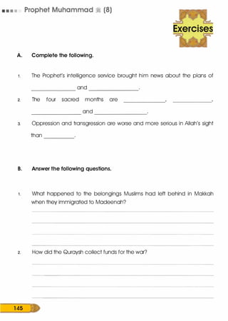 • • • • Prophet Muhammad � (8)
A. Complete the following.
Exercises
1 . The Prophet's intelligence service brought him news about the plans of
and------------ --------------
2. The four sacred months ore
and-------------- ---------------
3. Oppression and transgression ore worse and more serious in Allah's sight
than --------
B. Answer the following questions.
1 . What happened to the belongings Muslims hod left behind in Mokkoh
when they immigrated to Modeenoh?
2. How did the Quroysh collect funds for the war?
1 4s D
 