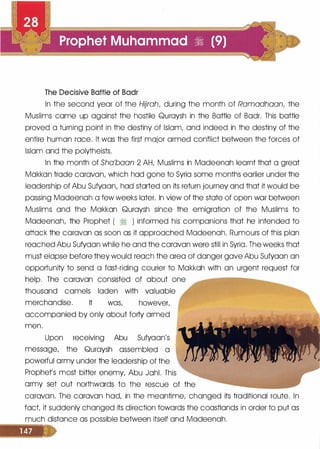 The Decisive Battle of Badr
In the second year of the Hijrah, during the month of Ramadhaan, the
Muslims came up against the hostile Quraysh in the Battle of Badr. This battle
proved a turning point in the destiny of Islam, and indeed in the destiny of the
entire human race. It was the first major armed conflict between the forces of
Islam and the polytheists.
In the month of Sha'baan 2 AH, Muslims in Madeenah learnt that a great
Makkan trade caravan, which had gone to Syria some months earlier under the
leadership of Abu Sufyaan, had started on its return journey and that it would be
passing Madeenah a few weeks later. In view of the state of open war between
Muslims and the Makkan Quraysh since the emigration of the Muslims to
Madeenah, the Prophet ( � ) informed his companions that he intended to
attack the caravan as soon as it approached Madeenah. Rumours of this plan
reached Abu Sufyaan while he and the caravan were still in Syria. The weeks that
must elapse before they would reach the area of danger gave Abu Sufyaan an
opportunity to send a fast-riding courier to Makkah with an urgent request for
help. The caravan consisted of about one
thousand camels laden with valuable
merchandise. It was, however,
accompanied by only about forty armed
men.
Upon receiving Abu Sufyaan's
message, the Quraysh assembled a
powerful army under the leadership of the
Prophets most bitter enemy, Abu Jahl. This
army set out northwards to the rescue of the
caravan. The caravan had, in the meantime, changed its traditional route. In
fact it suddenly changed its direction towards the coastlands in order to put as
much distance as possible between itself and Madeenah.
 