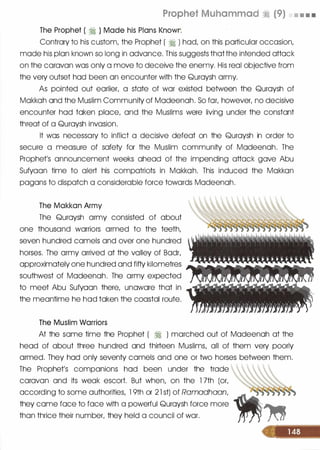 Prophet Muhammad � (9) • • • •
The Prophet ( � ) Made his Plans Known
Contrary to his custom, the Prophet ( � ) hod, on this particular occasion,
mode his plan known so long in advance. This suggests thatthe intended attock
on the caravan was only a move to deceive the enerny. His real objective from
the very outset hod been on encounter with the Quroysh army.
As pointed out earlier, a state of war existed between the Quroysh of
Mokkoh and the Muslim Community of Modeenoh. So for, however, no decisive
encounter hod token place, and the Muslims were living under the constant
threat of a Quroysh invasion.
It was necessary to inflict a decisive defeat on the Quroysh in order to
secure a measure of safety for the Muslim community of Modeenoh. The
Prophet's announcement weeks ahead of the impending attock gave Abu
Sufyoon time to alert his compatriots in Mokkoh. This induced the Mokkon
pagans to dispatch a considerable force towards Modeenoh.
The Makkan Army
The Quroysh army consisted of about
one thousand warriors armed to the teeth,
seven hundred camels and over one hundred
horses. The army arrived at the volley of Bodr,
approximately one hundred and fifty kilometres
southwest of Modeenoh. The army expected
to meet Abu Sufyoon there, unaware that in
the meantime he hod token the coastal route.
; �� "' '!!. l$ '1• ' ,. � 1'l'l>"�
/ � ,. . .� ' " '
• •
The Muslim Warriors
At the some time the Prophet ( � ) marched out of Modeenoh at the
head of about three hundred and thirteen Muslims, all of them very poorly
armed. They hod only seventy camels and one or two horses between them.
The Prophet's companions hod been under the trade
caravan and its weak escort. But when, on the 1 7th (or,
according to some authorities, 1 9th or 2 1 st) of Ramadhaan,
they come face to face with a powerful Quroysh force more
than thrice their number, they held a council of war.

 