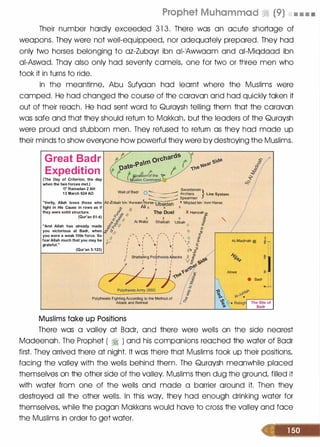 Prophet Muhammad ri (9) • • • •
Their number hardly exceeded 3 1 3. There was an acute shortage of
weapons. They were not well-equippeed/ nor adequately prepared. They had
only two horses belonging to az-Zubayr ibn ai-'Awwaam and ai-Miqdaad ibn
ai-Aswad. Thay also only had seventy camels/ one for two or three men who
took it in turns to ride.
In the meantime/ Abu Sufyaan had learnt where the Muslims were
camped. He had changed the course of the caravan and had quickly taken it
out of their reach. He had sent word to Quraysh telling them that the caravan
was safe and that they should return to Makkah/ but the leaders of the Quraysh
were proud and stubborn men. They refused to return as they had made up
their minds to show everyone how powerful they were by destroying the Muslims.
Great Badr
Expedition
(The Day of Criterion, the day
when the two forces met.)
17 Ramadan 2 AH
1 3 March 624 AD Well of Badr 0 ,_____. Archers Line System
Swordsmen }
� Spearmen
"Verily, Allah loves those who Az-Zubair bin 'Awwam1!orse
'Ubaidah
x Miqdad bin 'Amr Horse
fight in His Cause in rows as if ·;:,.
/f
Ali x x x
they were solid structure.
�ii.!i? /,
The Duel X Hamzah I!:
(Qur'an 61 :4) '< ;f 'I x x x ti
"And Allah has already made
you victorious at Badr, when
you were a weak little force. So
fear Allah much that you may be
grateful."
(Qur'an 3 : 1 23)
j;�:f II AI Walid Shaibah 'Utbah J'
�� � � .
§� �
o// _ _ _ ,. , II ;p
'//
,
-...
, I ' I ' I '
(;{,, I  I  f  I  l c:
I � I  I  I  I  II ;:;;.·
V 1 .Il l � I � I  Q
I I I I 'lj 1J
1 1 I 1 If -1: /I Shatte�ing Pol0heists 4tacks II fl 60
I
: V!j 1>"'
��e
�� .r:::
. �e lb'
r---+---1. " :if
�
Polytheists Fighting According to the Method of
Attack and Retreat
Muslims take up Positions
AI-Madinah •
Abwa
• Badr :ill
.. _L
The Site of
Badr
There was a valley at Badr/ and there were wells on the side nearest
Madeenah. The Prophet ( � ) and his companions reached the water of Badr
first. They arrived there at night. It was there that Muslims took up their positions/
facing the valley with the wells behind them. The Quraysh meanwhile placed
themselves on the other side of the valley. Muslims then dug the ground/ filled it
with water from one of the wells and made a barrier around it. Then they
destroyed all the other wells. In this way/ they had enough drinking water for
themselves/ while the pagan Makkans would have to cross the valley and face
the Muslims in order to get water.
 