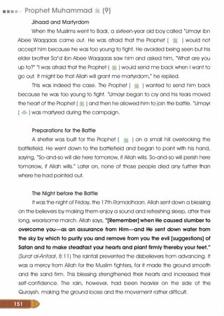 • . • • Prophet Muhammad � (9)
Jihaad and Martyrdom
When the Muslims went to Badr, a sixteen-year old boy called tUmayr ibn
Abee Waqqaas came out. He was afraid that the Prophet ( � ) would not
accept him because he was too young to fight. He avoided being seen but his
elder brother Sa'd ibn Abee Waqqaas saw him and asked him, "What are you
up to?" "I was afraid that the Prophet ( � ) would send me back when I want to
go out. It might be that Allah will grant me martyrdom," he replied.
This was indeed the case. The Prophet ( � ) wanted to send him back
because he was too young to fight. tUmayr began to cry and his tears moved
the heart of the Prophet ( � ) and then he allowed him to join the battle. tUmayr
( � ) was martyred during the campaign.
Preparations for the Battle
A shelter was built for the Prophet ( � ) on a small hill overlooking the
battlefield. He went down to the battlefield and began to point with his hand,
saying, "So-and-so will die here tomorrow, if Allah wills. So-and-so will perish here
tomorrow, if Allah wills." Later on, none of those people died any further than
where he had pointed out.
The Night before the Battle
It was the night of Friday, the 1 7th Ramadhaan. Allah sent down a blessing
on the believers by making them enjoy a sound and refreshing sleep, after their
long, wearisome march. Allah says, "[Remember] when He caused slumber to
overcome you-as an assurance from Him-and He sent down water from
the sky by which to purify you and remove from you the evil [suggestions] of
Satan and to make steadfast your hearts and plant firmly thereby your feet."
(Surat ai-Anfaal, 8 : 1 1 ) The rainfall prevented the disbelievers from advancing. It
was a mercy from Allah for the Muslim fighters, for it made the ground smooth
and the sand firm. This blessing strengthened their hearts and increased their
self-confidence. The rain, however, had been heavier on the side of the
Quraysh, making the ground loose and the movement rather difficult.
 