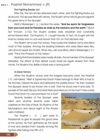 • • • • Prophet Muhammad � (9)
The Fighting Breaks out
After this, the two armies attacked each other, and the fighting broke out
all around. The sky was filled with arrows. The Muslim army held its ground against
the great army of the Quraysh.
Allah's Messenger ( � ) recited the verse, "And be quick for forgiveness
from your Lord and for Paradise as wide as the heavens and the earth." (Surat
Aal 'lmraan, 3: 1 33) The Muslim soldiers were steadfast and constantly
remembered Allah. The Prophet ( � ) fought fiercely. In fact, he fought with the
enemy closely and no one was braver than him on that decisive day.
The Muslim army won the victory. They routed the Makkan army and killed
most of their leaders. Among the leading Makkans who were killed were Abu
Jahl and Umawah ibn Khalaf. When Abu Jahl was killed, Allah's Messenger ( � )
said, "This is the Pharaoh of this nation."
Seeing that their leaders were nearly all slain, the remainder of the Quraysh
retreated. The effect of their defeat could never be again erased from their
minds. For Muslims the Battle of Badr was a turning point.
A Clear Victory
When the Muslims� victory over the pagans became clear, the Prophet
( � ) remarked, "Allah is Supremely Great! Praise belongs to Allah Who is true to
His Promise, helped His slave and defeated the parties Alone." He then ordered
the Quraysh dead to be thrown into a well. Then he stood over it and said, "0
people of the well! Did you find what Allah promised you to be true? I have surely
found that what my Lord promised me is true!"
Seventy leaders of the Quraysh were
killed and another seventy were taken
captives on the Day of Badr. Six Muslims of the
Muhaajiroon and about eight of the Ansaar
were martyred.
The Prophet � ) sent word to
Madeenah to give its people the good news
of the victory. He then gathered up the spoils
of war and divided them equally among the
fighters after taking one-fifth of it.
 