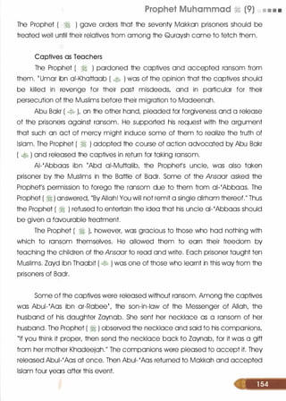 Prophet Muhammad � (9) • • • •
The Prophet ( � ) gave orders that the seventy Mokkon prisoners should be
treated well until their relatives from among the Quroysh come to fetch them.
Captives as Teachers
The Prophet ( � ) pardoned the captives and accepted ransom from
them. t Umor ibn oi-Khottoob ( � ) was of the opinion that the captives should
be killed in revenge for their post misdeeds, and in particular for their
persecution of the Muslims before their migration to Modeenoh.
Abu Bokr ( � ), on the other hand, pleaded for forgiveness and a release
of the prisoners against ransom. He supported his request with the argument
that such on oct of mercy might induce some of them to realize the truth of
Islam. The Prophet ( � ) adopted the course of action advocated by Abu Bokr
( � ) and released the captives in return for taking ransom.
AI-'Abboos ibn {Abd oi-Muttolib, the Prophers uncle, was also token
prisoner by the Muslims in the Bottle of Bodr. Some of the Ansaar asked the
Prophet's permission to forego the ransom due to them from oi-'Abboos. The
Prophet ( � ) answered, "By Allah! You will not remit a single dirham thereof." Thus
the Prophet ( � ) refused to entertain the ideo that his uncle ol- 'Abbaas should
be given a favourable treatment.
The Prophet ( � ), however, was gracious to those who hod nothing with
which to ransom themselves. He allowed them to earn their freedom by
teaching the children of the Ansaar to read and write. Each prisoner taught ten
Muslims. Zoyd ibn Thoobit ( � ) was one of those who learnt in this way from the
prisoners of Bodr.
Some of the captives were released without ransom. Among the captives
was Abui-'Aos ibn or-Robeet, the son-in-law of the Messenger of Allah, the
husband of his daughter Zoynob. She sent her necklace as a ransom of her
husband. The Prophet ( � ) observed the necklace and said to his companions,
"If you think it proper, then send the necklace bock to Zoynob, for it was a gift
from her mother Khodeejoh." The companions were pleased to accept it. They
released Abui-'Aos at once. Then Abui-'Aos returned to Mokkoh and accepted
Islam four years after this event.
 