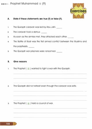 • • . . Prophet Muhammad � (9)
A. State if these statements are true (T) or false (F).
1 . The Quroysh caravan was led by Abu Johl. __
2. The caravan took a detour. --
~
Exercises
3. As soon as the armies met they attacked each other. __
4. The Bottle of Bodr was the first armed conflict between the Muslims and
the polytheists. __
s. The Quroysh war prisoners were ransomed. __
B. Give reasons
1 . The Prophet ( 1i ) wonted to fight a war with the Quroysh.
2. The Quroysh did not retreat even though the caravan was safe.
3. The Prophet ( � ) held a council of war.
 