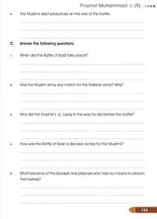 Prophet Muhammad ·;:i (9) • • • •
4. The Muslims slept peacefully on the eve of the battle.
C. Answer the following questions.
1 . When did the Battle of Badr take place?
2. Was the Muslim army any match for the Makkan army? Why?
3. Why did the Prophet ( � ) pray in the way he did before the battle?
4. How was the Battle of Badr a decisive victory for the Muslims?
s. What became of the Quraysh war prisoners who had no means to ransom
themselves?
 