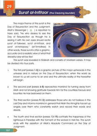 The major theme of this surah is the
Day of Resurrection and the Judgment.
Allah's Messenger ( � ) is reported to
hove said, "He who desires to see the
Day of Resurrection as though he is
seeing it with his own eyes should recite
surat at-Takweer, surat al-lnfitaar, and
surat al-lnshiqaaq." (ot-Tirmidhee) In
other words, these surahs offer a graphic,
accurate and a realistic view of what that
dreadful day will be like!
This surah was revealed in Mokkoh and consists of nineteen verses. It may
be divided into four ports.
1 . The first port (verses 1 -5) is a graphic picture of the major upheavals in the
universe and in nature on the Day of Resurrection: when the world as
known to us will come to on end and the ultimate reality of the hereafter
will begin.
2. The second port (verses 6-8) reproaches mankind for turning away from
Allah and not showing gratitude towards Him for the countless favours and
bounties He has bestowed on them.
3. The third section (verses 9-1 2) addresses those who do not believe in the
Lost Day and informs mankind in general that Allah the Almighty has set up
angels over them who constantly watch and record their words and
deeds.
4. The fourth and final section (verses 1 3-1 9) contrasts the happiness of the
righteous in Paradise with the torment of the wicked in Hell-fire. The surah
ends with the assertion of Allah's Absolute Command on the Day of
Judgment.
=======:;:;:;:
 