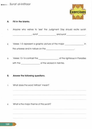 • • • • Surat al-lnfitaar
A. Fill in the blanks.
Exercises
1 . Anyone who wishes to 'see' the Judgment Day should recite surah
2.
3.
, surat and surat------------- ------------- -------------
Verses l -5 represent a graphic picture of the major _____________ in
the universe and in nature on the --------------------
Verses l 3-1 6 contrast the of the righteous in Paradise--------------
with the of the wicked in Hell-fire.
B. Answer the following questions.
1. What does the word 'infitaar' mean?
2. What is the major theme of this surah?
 