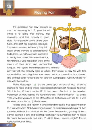 The expression 'fair play' contains so
much of meaning in it. To play fair with
others is to leave their honour, their
reputation, and their property in good
state. Some people cause others great
harm and grief; for example, because
they are so careless in the way they talk
about others. They are so careless about
truthfulness, so indifferent and insensitive
to the rights of others. You would feel sick,
for instance, if your reputation were at the
mercy of their sharp and uncontrolled
tongues. Then again, there are people who refuse to
play fair with the property rights of others. They refuse to play fair with their
responsibilities and obligations. Your name and your possessions, hard-earned
and perhaps badly needed, are not safe with such people. Public funds are not
safe with them either.
Allah1S Messenger ( � ) once came upon a stack of food. When he
inserted his hand and his fingers reached something moist, he asked its owner,
��what is this, 0 food-merchant?�� 11lt has been affected by the weather,
Messenger of Allah,11 replied the food-merchant. Then the Prophet ( � ) said,
11Then why donlt you put it on top of the stack so that people can see it? He who
deceives us is not of us.11 (ai-Bukhaaree)
He also once said, 11By Him in Whose Hand my soul is, if we appoint a man
to a task with which Allah has charged us and he embezzles anything at all then
surely he will bear it on his back on the Day of Resurrection, grunting if it be a
camel, lowing if a cow and bleating if a sheep. 11 (AI-Bukhaaree) Then he raised
his hands heavenwards and said, 110 Allah! Have I spoken aright?11 This he
repeated twice or thrice.
 