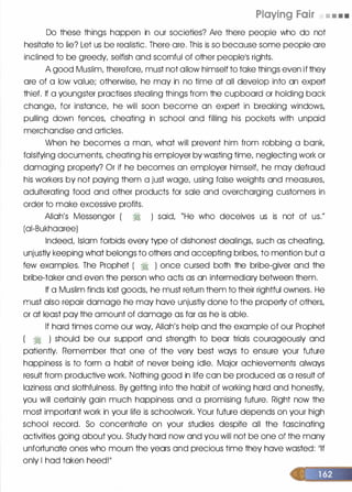 Playing Fair • • • •
Do these things happen in our societies? Are there people who do not
hesitate to lie? Let us be realistic. There ore. This is so because some people ore
inclined to be greedy, selfish and scornful of other people1S rights.
A good Muslim, therefore, must not allow himself to toke things even if they
ore of a low value; otherwise, he may in no time at all develop into an expert
thief. If a youngster practises stealing things from the cupboard or holding bock
change, for instance, he will soon become on expert in breaking windows,
pulling down fences, cheating in school and filling his pockets with unpaid
merchandise and articles.
When he becomes a man, what will prevent him from robbing a bonk,
falsifying documents, cheating his employer by wasting time, neglecting work or
damaging property? Or if he becomes an employer himself, he may defraud
his workers by not paying them a just wage, using false weights and measures,
adulterating food and other products for sole and overcharging customers in
order to make excessive profits.
Allah's Messenger ( � ) said, "He who deceives us is not of us."
(ai-Bukhaoree)
Indeed, Islam forbids every type of dishonest dealings, such as cheating,
unjustly keeping what belongs to others and accepting bribes, to mention but a
few examples. The Prophet ( � ) once cursed both the bribe-giver and the
bribe-taker and even the person who acts as an intermediary between them.
If a Muslim finds lost goods, he must return them to their rightful owners. He
must also repair damage he may hove unjustly done to the property of others,
or at least pay the amount of damage as for as he is able.
If hard times come our way, Allah's help and the example of our Prophet
( � ) should be our support and strength to bear trials courageously and
patiently. Remember that one of the very best ways to ensure your future
happiness is to form a habit of never being idle. Major achievements always
result from productive work. Nothing good in life con be produced as a result of
laziness and slothfulness. By getting into the habit of working hard and honestly,
you will certainly gain much happiness and a promising future. Right now the
most important work in your life is schoolwork. Your future depends on your high
school record. So concentrate on your studies despite all the fascinating
activities going about you. Study hard now and you will not be one of the many
unfortunate ones who mourn the years and precious time they have wasted: 111f
only I had taken heed!II
 
