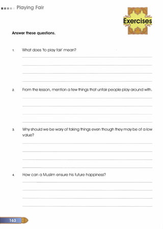 • • • • Playing Fair
Answer these questions.
1 . What does 'to play fair' mean?
Exercises
2. From the lesson, mention a few things that unfair people play around with.
3. Wily should we be wary of taking things even though they may be of a low
value?
4. How can a Muslim ensure his future happiness?
 