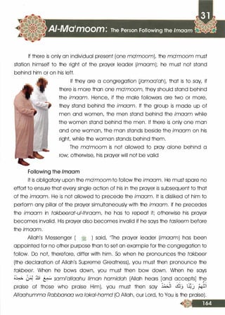 A/-Ma•moom: The Person Following the lmaam
If there is only an individual present (one molmoom)� the molmoom must
station himself to the right of the prayer leader (lmoom); he must not stand
behind him or on his left.
If they are a congregation Uamaa'ah)� that is to say/ if
there is more than one molmoom/ they should stand behind
the imaam. Hence/ if the male followers are two or more/
they stand behind the imaam. If the group is made up of
men and women/ the men stand behind the imaam while
the women stand behind the men. If there is only one man
and one woman/ the man stands beside the imaam on his
right while the woman stands behind them.
The molmoom is not allowed to pray alone behind a
row; otherwise/ his prayer will not be valid
Following the /maam
It is obligatory upon the molmoom to follow the imaam. He must spare no
effort to ensure that every single action of his in the prayer is subsequent to that
of the imaam. He is not allowed to precede the imaam. It is disliked of him to
perform any pillar of the prayer simultaneously with the imaam. If he precedes
the imaam in takbeerat-ul-lhraaml he has to repeat it; otherwise his prayer
becomes invalid. His prayer also becomes invalid if he says the tasleem before
the imaam.
Allah
/
s Messenger ( � ) said/ 11The prayer leader (lmoom) has been
appointed for no other purpose than to set an example for the congregation to
follow. Do not therefore/ differ with him. So when he pronounces the takbeer
(the declaration of Allah
/
s Supreme Greatness)/ you must then pronounce the
takbeer. When he bows down/ you must then bow down. When he says
�� � :& � sami'allaahu limon hamidah (Allah hears [and accepts] th,e0 ..... ..... OJ' ...
praise of those who praise Him)� you must then say �� �.J �.) f.+lll
Allaahumma Rabbanaa wa lakal-hamd (0 Allah/ our Lord/ to You is the praise).
 