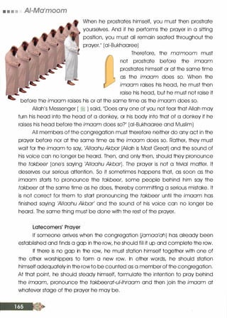• • • • AI-Ma'moom
When he prostrates himself, you must then prostrate
yourselves. And if he performs the prayer in a sitting
position, you must all remain seated throughout the
prayer.11 (ai-Bukhaaree)
Therefore, the malmoom must
not prostrate before the imaam
prostrates himself or at the same time
as the imaam does so. When the
imaam raises his head, he must then
raise his head, but he must not raise it
before the imaam raises his or at the same time as the imaam does so.
Allah's Messenger ( � ) said, 11Does any one of you not fear that Allah may
turn his head into the head of a donkey, or his body into that of a donkey if he
raises his head before the imaam does so?ll (ai-Bukhaaree and Muslim)
All members of the congregation must therefore neither do any oct in the
prayer before nor at the same time as the imaam does so. Rather, they must
wait for the imaam to say, 'AIIaahu Akbar (Allah is Most Great) and the sound of
his voice can no longer be heard. Then, and only then, should they pronounce
the takbeer (onels saying 'AIIaahu Akbar). The prayer is not a trivial matter. It
deserves our serious attention. So it sometimes happens that, as soon as the
imaam starts to pronounce the takbeer, some people behind him say the
takbeer at the same time as he does, thereby committing a serious mistake. It
is not correct for them to start pronouncing the takbeer until the imaam has
finished saying 'AIIaahu Akbar' and the sound of his voice can no longer be
heard. The same thing must be done with the rest of the prayer.
Latecomers' Prayer
If someone arrives when the congregation Uamaa'ah) has already been
established and finds a gap in the row, he should fill it up and complete the row.
If there is no gap in the row, he must station himself together with one of
the other worshippers to form a new row. In other words, he should station
himself adequately in the rowto be counted as a member of the congregation.
At that point, he should steady himself, formulate the intention to pray behind
the imaam, pronounce the takbeerat-ul-lhraam and then join the imaam at
whatever stage of the prayer he may be.
 