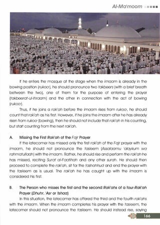 AI-Ma•moom • • • •
If he enters the mosque at the stage when the imaam is already in the
bowing position (rukoO'), he should pronounce two takbeers (with a brief breath
between the two), one of them for the purpose of entering the prayer
(takbeerat-ul-lhraam) and the other in connection with the act of bowing
(rukoO').
Thus, if he joins a rak'ah before the imaam rises from rukoO', he should
count that rak'ah as his first. However, if he joins the imaam after he has already
risen from rukoO' (bowing), then he should not include that rak'ah in his counting,
but start counting from the next rak'ah.
A. Missing the First Rak'ah of the Fajr Prayer
If the latecomer has missed only the first rak'ah of the Fajr prayer with the
imaam, he should not pronounce the tas/eem (Assalaamu 10iaykum wa
rahmatullaah) with the imaam. Rather, he should rise and perform the rak'ah he
has missed, reciting Surat a/-Faatihah and any other surah. He should then
proceed to complete the rak'ah, sit for the tashahhud and end the prayer with
the tasleem as is usual. The rak'ah he has caught up with the imaam is
considered his first.
B. The Person who misses the first and the second Rak'ahs of a four-Rak'ah
Prayer (Dhuhr, 1Asr or 1/shaa)
In this situation, the latecomer has offered the third and the fourth rak'ahs
with the imaam. When the imoam completes his prayer with the tas/eem, the
latecomer should not pronounce the tasleem. He should instead rise, saying
 