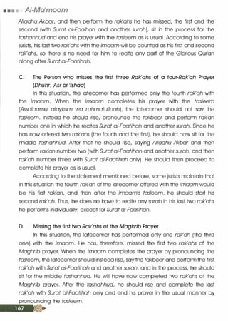 • • • • AI-Ma•moom
Allaahu Akbar, and then perform the rak'ahs he has missed, the first and the
second (with Surat ai-Faaihah and another surah), sit in the process for the
tashahhud and end his prayer with the tasleem as is usual. According to some
jurists, his last two rak'ahs with the imaam will be counted as his first and second
rak'ahs, so there is no need for him to recite any part of the Glorious Qurlan
along after Surat ai-Faatihah.
C. The Person who misses the first three Rak'ahs of a four-Rak'ah Prayer
(Dhuhr, 'Asr or 1/shaa)
In this situation, the latecomer has performed only the fourth rak'ah with
the imaam. When the imaam completes his prayer with the tasleem
(Assalaamu 1alaykum wa rahmatullaah), the latecomer should not say the
tasleem. Instead he should rise, pronounce the takbeer and perform rak'ah
number one in which he recites Surat ai-Faatihah and another surah. Since he
has now offered two rak'ahs (the fourth and the first), he should now sit for the
middle tashahhud. After that he should rise, saying Allaahu Akbar and then
perform rak'ah number two (with Surat ai-Faatihah and another surah, and then
rak'ah number three with Surat ai-Faatihah only). He should then proceed to
complete his prayer as is usual.
According to the statement mentioned before, some jurists maintain that
in this situation the fourth rak'ah of the latecomer offered with the imaam would
be his first rak'ah, and then after the imaam's tasleem, he should start his
second rak'ah. Thus, he does no have to recite any surah in his last two rak'ahs
he performs individually, except for Surat a/-Faatihah.
D. Missing the first two Rak'ahs of the Maghrib Prayer
In this situation, the latecomer has performed only one rak'ah (the third
one) with the imaam. He has, therefore, missed the first two rak'ahs of the
Maghrib prayer. When the imaam completes the prayer by pronouncing the
tasleem, the latecomer should instead rise, say the takbeer and perform the first
rak'ah with Surat ai-Faatihah and another surah, and in the process, he should
sit for the middle tashahhud. He will have now completed two rak'ahs of the
Maghrib prayer. After the tashahhud, he should rise and complete the last
rak'ah with Surat a/-Faatihah only and end his prayer in the usual manner by
pronouncing the tasleem.
 