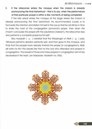 AI-Ma'moom • • • •
E. If the latecomer enters the mosque when the imaam is already
pronouncing the final tashahhud - that is to say, when the performance
of that particular prayer is within a few moments of being completed
If the late arrival enters the mosque at the stage where the imaam is
already pronouncing the final tashahhud, his recommended course is to
formulate the intention and station himself in the row so that he will still be in time
to share the merit of the congregation Uamaa'ah) prayer. Then when the
imaam concludes the prayer with the salutations (tasleem)t the latecomer rises
and performs a complete prayer by himself.
Abu Hurayrah ( � ) narrated that the Messenger of Allah ( � ) said,
��whoever performs ablution perfectly welL and then goes to the mosque, and
finds that the people have already finished the prayer [in congregation], Allah
will write for him the reward like that for the one who attended and prayed in
congregation. The reward of those who have prayed in congregation will not be
decreased in the least. (an-Nasaalee: Hadeeth no. 856).
 