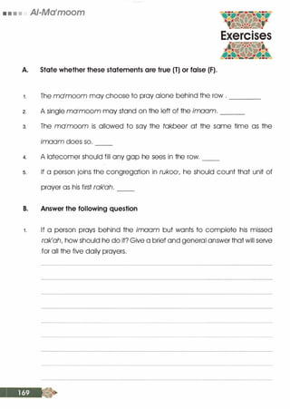• • • • AI-Ma'moom
A. State whether these statements are true (T) or false (F).
1 . The molmoom may choose to pray alone behind the row . ____
2. A single molmoom may stand on the left of the imaam. ___
3. The molmoom is allowed to say the takbeer at the same time as the
imaam does so. --
4. A latecomer should fill any gap he sees in the row. __
s. If a person joins the congregation in rukoo·, he should count that unit of
prayer as his first rak1ah. --
B. Answer the following question
. 1 . If a person prays behind the imaam but wants to complete his missed
rak'ah, how should he do it? Give a brief and general answer that will serve
for all the five daily prayers.
 