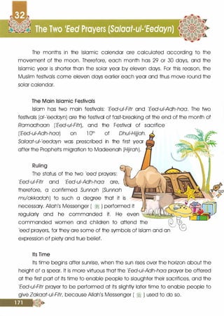 The months in the Islamic calendar ore calculated according to the
movement of the moon. Therefore, each month has 29 or 30 days, and the
Islamic year is shorter than the solar year by eleven days. For this reason, the
Muslim festivals come eleven days earlier each year and thus move round the
solar calendar.
The Main Islamic Festivals
Islam has two main festivals: 'Eed-ui-Fitr and 'Eed-ui-Adh-haa. The two
festivals (al-'eedayn) ore the festival of fast-breaking at the end of the month of
Ramadhaan ('Eed-ui-FitrL and the Festival of sacrifice
('Eed-ui-Adh-haa) on l Qth of Dhui-Hijjah.
Sa!aat-ul-'eedayn was prescribed in the first year
after the Prophetls migration to Modeenoh (Hijrah).
Ruling
The status of the two 'eed prayers:
'Eed-ui-Fitr and 'Eed-ui-Adh-haa ore,
therefore, a confirmed Sunnah (Sunnah
mu'akkadah) to such a degree that it is
necessary. Allah's Messenger ( ;I ) performed it
regularly and he commanded it. He even �����-;;=
commanded women and children to attend the
------lo...l..---l
'eed prayers, for they ore some of the symbols of Islam and on
expression of piety and true belief.
Its Time
Its time begins after sunrise, when the sun rises over the horizon about the
height of a spear. It is more virtuous that the 'Eed-ui-Adh-haa prayer be offered
at the first port of its time to enable people to slaughter their sacrifices, and the
'Eed-ui-Fitr prayer to be performed at its slightly later time to enable people to
give Zakaat-ui-Fitr, because Allah's Messenger ( � ) used to do so.
 