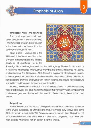 Oneness of Allah- The Tawheed
The most important and basic
belief about Allah in Islam is tawheed
- the Oneness of Allah. Belief in Allah
is the foundation of Islam. It is the
bedrock of a Muslim's faith.
Allah is One - Unique. He is the
All-Powerful, the Sustoiner of the entire
universe. In His Hands ore the life and
death of all creatures. He is the
Sovereign. He is the Lawgiver. He is the Just All-forgiving, All-Merciful. He is with us
in His infinite Knowledge wherever we may be. He is the All-Knowing, All-Seeing,
and All-Hearing. The Oneness of Allah forms the basis of all other Islamic beliefs,
attitudes, practices and rules. A Muslim should worship none but Allah. He should
not associate anything or anyone with Him in worship. He should hove absolute
trust in Him and love and fear none more than Him.
Indeed, tawheed - the belief in the Oneness of Allah - permeates every
walk of a believer's life, and it is for this reason that Almighty Allah sent prophets
and messengers to call people to the worship of Allah alone, the only Lord and
Moster.
Prophethood
Allah's revelation is the source of all guidance for man. Man must surrender
to the Divine guidance, as ultimate and final. It is man's duty to love and serve
Allah. He should submit to His Will. Obviously, no one con do this if Allah does not
let humans know what His Will is! How is man's life to be guided then? How con
man decide whether or not on action is right or wrong?
 