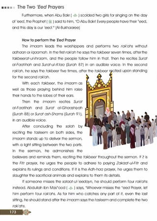 • • • • The Two 1Eed Prayers
Furthermore, when Abu Bakr ( � ) scolded two girls for singing on the day
of 'eed, the Prophet ( � ) said to him, 110 Abu Bakr! Every people have their 'eed,
and this day is our 'eed.111 (AI-Bukhaaree)
How to perform the 'Eed Prayer
The imaam leads the worshippers and performs two rak'ahs without
adhaan or iqaamah. In the first rak'ah he says the takbeer seven times, after the
takbeerat-ul-ihraam, and the people follow him in that. Then he recites Surat
ai-Faatihah and Surat-ui-A'Iaa (Surah 87) in an audible voice. In the second
rak'ah, he says the takbeer five times, after the takbeer
for the second rak'ah.
With each takbeer, the imaam as
well as those praying behind him raise
their hands to the lobes of their ears.
Then the imaam recites Surat
ai-Faatihah and Surat ai-Ghaashiyah
(Surah 88) or Surat ash-Shams (Surah 91 L
in an audible voice.
After concluding the salah by
reciting the tasleem on both sides, the
imaam stands up to deliver the sermon,
with a light sitting between the two parts.
In the sermon, he admonishes the
believers and reminds them, reciting the takbeer throughout the sermon. If :: is
the Fitr prayer, he urges the people to adhere to paying Zakaat-ui-Fitr and
explains its rulings and conditions. If it is the Adh-haa prayer, he urges them to
slaughter the sacrificial animals and explains to them its details.
If someone misses the salaat-ul-'eedayn, he should perform four rak'ahs
instead. Abdullah ibn Mas'ood ( � ) says, ��whoever misses the 'eed Prayer, let
him perform four rak'ahs. As for him who catches any part of it even the last
sitting, he should stand after the imaam says the tasleem and complete the two
rak'ahs.
 