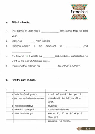 A. Fill in the blanks.
1. The Islamic or lunar year is ______ days shorter than the solar
2.
3.
4.
5.
year.
Islam has main festivals.-----
Salaat-ul-'eedayn is an expression of and
The Prophet ( � ) used to eat odd number of dates before he----
went for the 'Eed-u/-Adh-haa prayer.
There is neither adhaan nor for Salaat-ul-'eedayn.------
B. Find the right endings.
A 8
1 Salaat-ul-'eedayn was Is best performed in the open air.
2 Sunnah mu'akkadah means prescribed in the first year of the
Hljrah.
3 The tashreeq days musallaa
4 Salaat-ul- 'eedayn is a confirmed Sunnah.
5 Salaat-ul-'eedayn refer to l l th/ l 2th and 1 3th days of
Dhui-Hljjah.
consists of two rak'ahs.
 