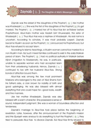 Zaynab was the eldest of the daughters of the Prophet ( � ). Her mother
was Khadeejah ( � ). She was the first of the daughters of the Prophet ( � ) to get
married. The Prophet ( � ) married her off to Abui-1Aas ibn or-Rabeel before
Prophethood. Abui-1AOS1S mother was Haalah bint Khuwwaylid, the sister of
Khadeejah ( � ). Thus Abui-1Aas was a nephew of Khadeejah. His real name is
uncertain. According to scholars, it was most probably Laqeet. Zaynab
became Muslim as soon as the Prophet ( � ) announced his Prophethood, but
Abui-1Aas refused to accept Islam.
According to Islamic teachings, a Muslim woman cannot be married to a
non-Muslim man. But such mixed families continued to exist in the early Makkan
period of Islam. The Prophet ( � ) had no political authority in Makkah before
Hijrah (migration to Madeenah). He was, in particular,
unable to separate women who had accepted Islam
from their unbelieving husbands. Hence, Zaynab ( �k> )
continued to live with her husband Abui-1Aas. Strong
bonds of affection bound them.
Abui-1Aas was among the few most prominent
Makkans who belonged to the clan of 1Abd Shams from
his father's side, a clan known for nobility of birth and
good upbringing. He was also blessed with almost
everything that one could hope for-good looks, wealth
and fine manners.
Like her mother Khadeejah, Zaynab was also
blessed with a warm character. She possessed a sense of
sound, independent judgment. She was a woman of boundless affection and
tenderness.
Zaynab's marriage to Abui-1Aas took place before the beginning of
revelation. Later, however, after the announcement of the Prophet's mission
and the Quraysh were anxious to do everything to hurt the Prophet ( � ), they
tried to persuade Abui-1Aas to divorce Zaynab. But Abui-1Aas firmly refused to
 